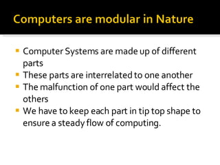 Computer Systems are made up of different parts  These parts are interrelated to one another The malfunction of one part would affect the others We have to keep each part in tip top shape to ensure a steady flow of computing. 