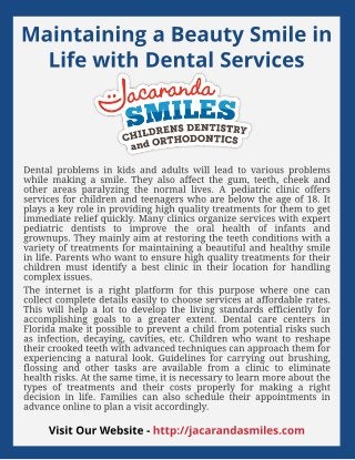 Maint aining a Beaut y Smile in
Life wit h Dent al Services
Dental problems in kids and adults will lead to various problems
while making a smile. They also affect the gum, teeth, cheek and
other areas paralyzing the normal lives. A pediatric clinic offers
services for children and teenagers who are below the age of 18. It
plays a key role in providing high quality treatments for them to get
immediate relief quickly. Many clinics organize services with expert
pediatric dentists to improve the oral health of infants and
grownups. They mainly aim at restoring the teeth conditions with a
variety of treatments for maintaining a beautiful and healthy smile
in life. Parents who want to ensure high quality treatments for their
children must identify a best clinic in their location for handling
complex issues.
The internet is a right platform for this purpose where one can
collect complete details easily to choose services at affordable rates.
This will help a lot to develop the living standards efficiently for
accomplishing goals to a greater extent. Dental care centers in
Florida make it possible to prevent a child from potential risks such
as infection, decaying, cavities, etc. Children who want to reshape
their crooked teeth with advanced techniques can approach them for
experiencing a natural look. Guidelines for carrying out brushing,
flossing and other tasks are available from a clinic to eliminate
health risks. At the same time, it is necessary to learn more about the
types of treatments and their costs properly for making a right
decision in life. Families can also schedule their appointments in
advance online to plan a visit accordingly.
Visit Our Websit e - ht t p://jacarandasmiles.com
 