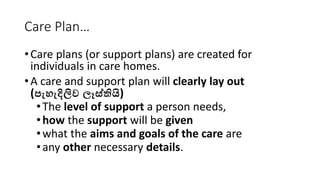 Care Plan…
•Care plans (or support plans) are created for
individuals in care homes.
•A care and support plan will clearly lay out
(පැහැදිලිව ලෑස්තියි)
•The level of support a person needs,
•how the support will be given
•what the aims and goals of the care are
•any other necessary details.
 