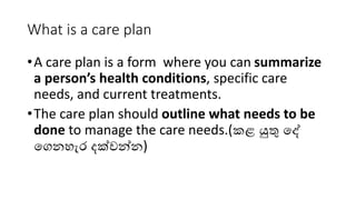 What is a care plan
•A care plan is a form where you can summarize
a person’s health conditions, specific care
needs, and current treatments.
•The care plan should outline what needs to be
done to manage the care needs.(කළ යුතු දේ
දෙනහැර දක්වන්න)
 