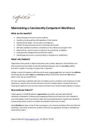 Maintaining a Consistently Competent Workforce
What are the benefits?









Reduced exposure to risk of serious incidents
Identify currently qualified staff regardless of their location
Rapid build and deploy of new teams or workgroups
Visibility of upcoming assessments or licencing requirements
Roll-back capability to evidence competence of any individual at any given time
Reduced time, cost and resource involved in issue resolution or litigation
Easily generate management and audit level reports
Identify gaps and issues in current workforce competence or qualification

What’s the Problem?
Organisations that operate in high risk industries with a mobile, disparate or fluid workforce are
often frustrated by the inability to identify individual employees who are currently qualified,
licenced or capable of carrying out a given task or operation.
Holding a record of employee certificates and licences is not enough when you need to be confident
that the people you select today are currently qualified, licenced and trained and will work or
deliver in the way you need them to.
For those operating in regulated industries, the ability to prove compliance and competence of each
individual at a specific time and date, will prove critical in meeting industry standards and also in
reducing the significant cost, time and resource involved in any incident related litigation or enquiry.

How could you Solve it?
Using Cognisco’s my*KNOW platform organisations can quickly and easily add and build
competency frameworks. Collating and managing certifications and licences for each individual is
easy and keeping a track of assessments taken, learning and development requirements identified
and upcoming courses, events or activities by individual and by team is simple.
Each individual can keep a track of their own progress, can record and evidence their own skills and
certificates, take online assessments and find and access any appropriate learning or development
material they require.

Cognisco Group PLC www.cognisco.com +44 (0)1234 757520

 