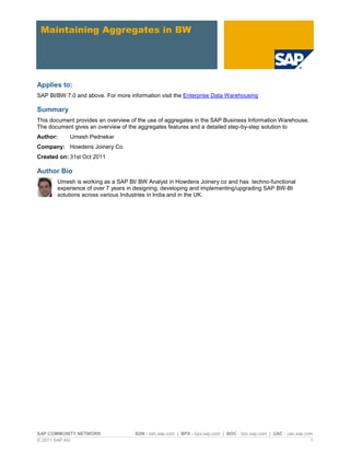 SAP COMMUNITY NETWORK SDN - sdn.sap.com | BPX - bpx.sap.com | BOC - boc.sap.com | UAC - uac.sap.com
© 2011 SAP AG 1
Maintaining Aggregates in BW
Applies to:
SAP BI/BW 7.0 and above. For more information visit the Enterprise Data Warehousing
Summary
This document provides an overview of the use of aggregates in the SAP Business Information Warehouse.
The document gives an overview of the aggregates features and a detailed step-by-step solution to
Author: Umesh Pednekar
Company: Howdens Joinery Co.
Created on: 31st Oct 2011
Author Bio
Umesh is working as a SAP BI/ BW Analyst in Howdens Joinery co and has techno-functional
experience of over 7 years in designing, developing and implementing/upgrading SAP BW-BI
solutions across various Industries in India and in the UK.
 
