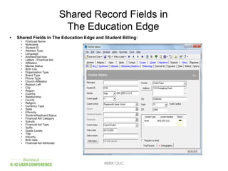 Shared Record Fields in
The Education Edge
• Shared Fields in The Education Edge and Student Billing:
• First/Last Name
• Nickname
• Student ID
• Address Type
• Language
• Address/Sal type
• Letters - Financial Aid
• Affiliation
• Marital Status
• Birth City
• Organization Type
• Board Type
• Phone Type
• Church Affiliation
• Reason Left
• City
• Region
• Country
• Relationship
• County
• Religion
• Currency Type
• State
• Ethnicity
• Student/Applicant Status
• Financial Aid Category
• Suburb
• Financial Aid Type
• Suffix
• Grade Levels
• Title
• Industry
• Birth date
• Financial Aid Attributes
#BBK12UC
 
