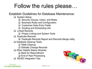 Follow the rules please…
#BBK12UC
Establish Guidelines for Database Maintenance:
 System Setup:
 Security Groups, Users, and Roles
 Business Rules and Configuration
 Customize Data Entry Fields
 Grading and Scheduling info
 Linked Records
 Proper Linking and System Tools
 Duplicate Records
 Duplicate Records Report and Records Merge utility
 Database Cleanup Tools:
 Table Cleanup
 Globally Change Records
 Other Helpful Status Wizards:
 Mark for Reenrollment
 End of Year Processing
 RE/EE Integration Tips
 