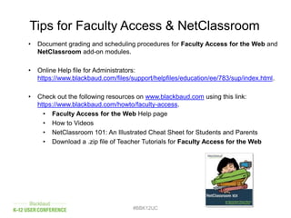 • Document grading and scheduling procedures for Faculty Access for the Web and
NetClassroom add-on modules.
• Online Help file for Administrators:
https://www.blackbaud.com/files/support/helpfiles/education/ee/783/sup/index.html.
• Check out the following resources on www.blackbaud.com using this link:
https://www.blackbaud.com/howto/faculty-access.
• Faculty Access for the Web Help page
• How to Videos
• NetClassroom 101: An Illustrated Cheat Sheet for Students and Parents
• Download a .zip file of Teacher Tutorials for Faculty Access for the Web
#BBK12UC
Tips for Faculty Access & NetClassroom
 