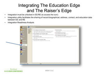 Integrating The Education Edge
and The Raiser’s Edge
• Integration must be unlocked in EE/RE (to access the icon)
• Integration utility facilitates the sharing of record biographical, address, contact, and education data
between EE and RE
• Integration Readiness Analysis
#BBK12UC
 