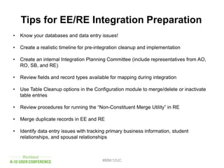 #BBK12UC
Tips for EE/RE Integration Preparation
• Know your databases and data entry issues!
• Create a realistic timeline for pre-integration cleanup and implementation
• Create an internal Integration Planning Committee (include representatives from AO,
RO, SB, and RE)
• Review fields and record types available for mapping during integration
• Use Table Cleanup options in the Configuration module to merge/delete or inactivate
table entries
• Review procedures for running the “Non-Constituent Merge Utility” in RE
• Merge duplicate records in EE and RE
• Identify data entry issues with tracking primary business information, student
relationships, and spousal relationships
 
