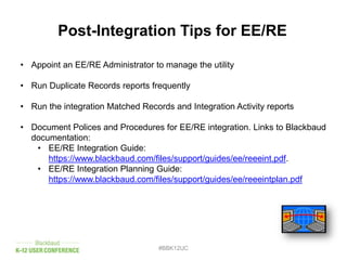 #BBK12UC
Post-Integration Tips for EE/RE
• Appoint an EE/RE Administrator to manage the utility
• Run Duplicate Records reports frequently
• Run the integration Matched Records and Integration Activity reports
• Document Polices and Procedures for EE/RE integration. Links to Blackbaud
documentation:
• EE/RE Integration Guide:
https://www.blackbaud.com/files/support/guides/ee/reeeint.pdf.
• EE/RE Integration Planning Guide:
https://www.blackbaud.com/files/support/guides/ee/reeeintplan.pdf
 