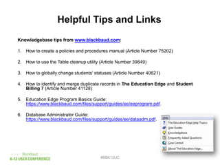 Knowledgebase tips from www.blackbaud.com:
1. How to create a policies and procedures manual (Article Number 75202)
2. How to use the Table cleanup utility (Article Number 39849)
3. How to globally change students' statuses (Article Number 40621)
4. How to identify and merge duplicate records in The Education Edge and Student
Billing 7 (Article Number 41128)
5. Education Edge Program Basics Guide:
https://www.blackbaud.com/files/support/guides/ee/eeprogram.pdf.
6. Database Administrator Guide:
https://www.blackbaud.com/files/support/guides/ee/dataadm.pdf.
#BBK12UC
Helpful Tips and Links
 