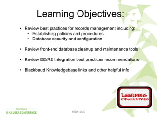 #BBK12UC
Learning Objectives:
• Review best practices for records management including:
• Establishing policies and procedures
• Database security and configuration
• Review front-end database cleanup and maintenance tools
• Review EE/RE Integration best practices recommendations
• Blackbaud Knowledgebase links and other helpful info
 