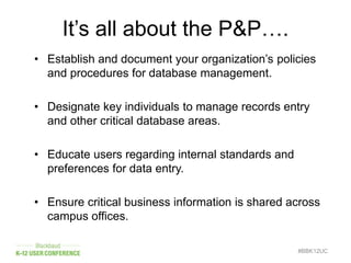 #BBK12UC
• Establish and document your organization’s policies
and procedures for database management.
• Designate key individuals to manage records entry
and other critical database areas.
• Educate users regarding internal standards and
preferences for data entry.
• Ensure critical business information is shared across
campus offices.
It’s all about the P&P….
 