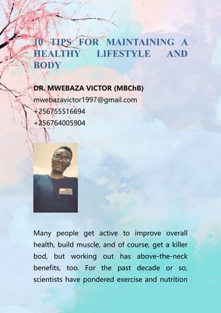 10 TIPS FOR MAINTAINING A
HEALTHY LIFESTYLE AND
BODY
DR. MWEBAZA VICTOR (MBChB)
mwebazavictor1997@gmail.com
+256755516694
+256764005904
Many people get active to improve overall
health, build muscle, and of course, get a killer
bod, but working out has above-the-neck
benefits, too. For the past decade or so,
scientists have pondered exercise and nutrition
 