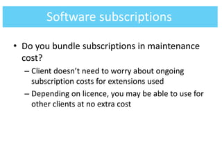 • Do you bundle subscriptions in maintenance
cost?
– Client doesn’t need to worry about ongoing
subscription costs for extensions used
– Depending on licence, you may be able to use for
other clients at no extra cost
Software subscriptions
 