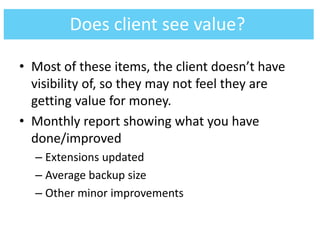 • Most of these items, the client doesn’t have
visibility of, so they may not feel they are
getting value for money.
• Monthly report showing what you have
done/improved
– Extensions updated
– Average backup size
– Other minor improvements
Does client see value?
 