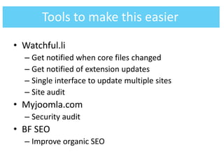 • Watchful.li
– Get notified when core files changed
– Get notified of extension updates
– Single interface to update multiple sites
– Site audit
• Myjoomla.com
– Security audit
• BF SEO
– Improve organic SEO
Tools to make this easier
 