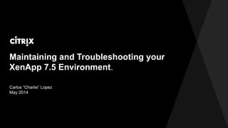 Maintaining and Troubleshooting your
XenApp 7.5 Environment.
Carlos H. Lopez
May 2014
 