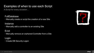 © 2014 Citrix. Confidential.17
Examples of when to use each Script
A Script for every occasion…
FullDatabase
• Manually create or script the creation of a new Site
Instance
• Manually add a controller to an existing Site
Evict
• Manually remove an orphaned Controller from a Site
Login
• Create DB Security Logon
 