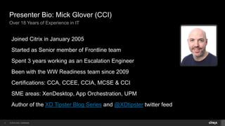© 2014 Citrix. Confidential.2
Presenter Bio: Mick Glover (CCI)
Over 18 Years of Experience in IT
Joined Citrix in January 2005
Started as Senior member of Frontline team
Spent 3 years working as an Escalation Engineer
Been with the WW Readiness team since 2009
Certifications: CCA, CCEE, CCIA, MCSE & CCI
SME areas: XenDesktop, App Orchestration, UPM
Author of the XD Tipster Blog Series and @XDtipster twitter feed
 