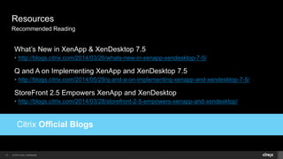 © 2014 Citrix. Confidential.31
Resources
Recommended Reading
commended Reading
What’s New in XenApp & XenDesktop 7.5
• http://blogs.citrix.com/2014/03/26/whats-new-in-xenapp-xendesktop-7-5/
Q and A on Implementing XenApp and XenDesktop 7.5
• http://blogs.citrix.com/2014/05/29/q-and-a-on-implementing-xenapp-and-xendesktop-7-5/
StoreFront 2.5 Empowers XenApp and XenDesktop
• http://blogs.citrix.com/2014/03/28/storefront-2-5-empowers-xenapp-and-xendesktop/
 