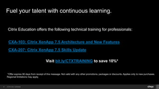© 2014 Citrix. Confidential.37
Fuel your talent with continuous learning.
Citrix Education offers the following technical training for professionals:
CXA-103: Citrix XenApp 7.5 Architecture and New Features
CXA-207: Citrix XenApp 7.5 Skills Update
Visit bit.ly/CTXTRAINING to save 10%*
*Offer expires 90 days from receipt of this message. Not valid with any other promotions, packages or discounts. Applies only to new purchases.
Regional limitations may apply.
 