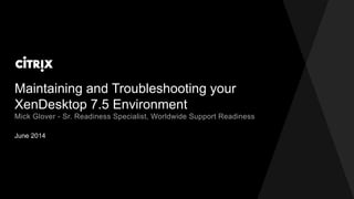 Maintaining and Troubleshooting your
XenDesktop 7.5 Environment
June 2014
Mick Glover - Sr. Readiness Specialist, Worldwide Support Readiness
 