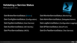 © 2014 Citrix. Confidential.10
Validating a Service Status
What you do for one….
Get-BrokerServiceStatus (Broker)
Get-ConfigServiceStatus (Configuration)
Get-HypServiceStatus (Host Service)
Get-AcctServiceStatus (AD Identity)
Get-ProvServiceStatus (MCS)
Get-MonitorServiceStatus (Monitoring)
Get-AdminServiceStatus (Delegated Admin)
Get-LogServiceStatus (Configuration Logging)
Get-SFServiceStatus (StoreFront)
Get-EnvTestServiceStatus (Test Service)
 