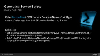 © 2014 Citrix. Confidential.18
Generating Service Scripts
Use the PoSH SDK
Get-<ServiceAlias>DBSchema - DatabaseName -ScriptType
• Broker, Config, Hyp, Prov, Acct, SF, Monitor EnvTest, Log & Admin
Examples
• Get-BrokerDBSchema -DatabaseName CitrixSynergy606 -Adminaddress DC2.training.lab -
ScriptType instance | out-file c:join.sql
• Get-ConfigDBSchema -DatabaseName CitrixSynergy606 -Adminaddress DC2.training.lab -
ScriptType instance | out-file c:join.sql -append
 