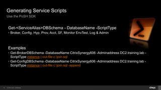 © 2014 Citrix. Confidential.19
Generating Service Scripts
Use the PoSH SDK
Get-<ServiceAlias>DBSchema - DatabaseName -ScriptType
• Broker, Config, Hyp, Prov, Acct, SF, Monitor EnvTest, Log & Admin
Examples
• Get-BrokerDBSchema -DatabaseName CitrixSynergy606 -Adminaddress DC2.training.lab -
ScriptType instance | out-file c:join.sql
• Get-ConfigDBSchema -DatabaseName CitrixSynergy606 -Adminaddress DC2.training.lab -
ScriptType instance | out-file c:join.sql -append
 