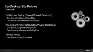 © 2014 Citrix. Confidential.23
XenDesktop Site Policies
Overview
Entitlement Policy (Pooled/Shared Desktops)
• Get-BrokerEntitlementPolicyRule
• Get-BrokerAppEntitlementPolicyRule
Assignment Policy (Dedicated/Private Desktops)
• Get-BrokerAssignmentPolicyRule
• Get-BrokerAppAssignmentPolicyRule
Access Policy
• Get-BrokerAccessPolicyRule
 