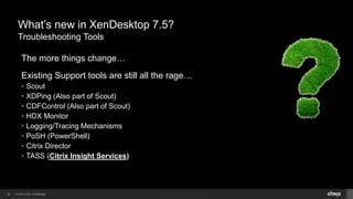 © 2014 Citrix. Confidential.26
What’s new in XenDesktop 7.5?
Troubleshooting Tools
The more things change…
Existing Support tools are still all the rage…
• Scout
• XDPing (Also part of Scout)
• CDFControl (Also part of Scout)
• HDX Monitor
• Logging/Tracing Mechanisms
• PoSH (PowerShell)
• Citrix Director
• TASS (Citrix Insight Services)
 