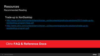 © 2014 Citrix. Confidential.32
Resources
Recommended Reading
Trade-up to XenDesktop
• http://www.citrix.com/content/dam/citrix/en_us/documents/products-solutions/2013-trade-up-to-
xendesktop-program-faqs.pdf
• http://www.citrix.com/content/dam/citrix/en_us/documents/products-solutions/trade-up-to-
xendesktop-program.pdf
 