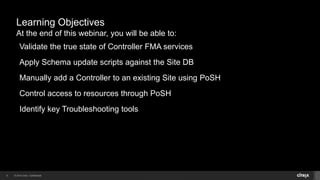 © 2014 Citrix. Confidential.6
Learning Objectives
At the end of this webinar, you will be able to:
Validate the true state of Controller FMA services
Apply Schema update scripts against the Site DB
Manually add a Controller to an existing Site using PoSH
Control access to resources through PoSH
Identify key Troubleshooting tools
 