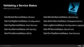 © 2014 Citrix. Confidential.9
Validating a Service Status
What you do for one….
Get-BrokerServiceStatus (Broker)
Get-ConfigServiceStatus (Configuration)
Get-HypServiceStatus (Host Service)
Get-AcctServiceStatus (AD Identity)
Get-ProvServiceStatus (MCS)
Get-MonitorServiceStatus (Monitoring)
Get-AdminServiceStatus (Delegated Admin)
Get-LogServiceStatus (Configuration Logging)
Get-SFServiceStatus (StoreFront)
Get-EnvTestServiceStatus (Test Service)
 