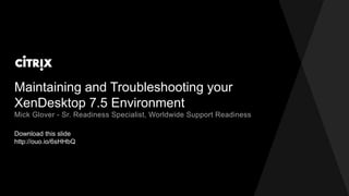 Maintaining and Troubleshooting your
XenDesktop 7.5 Environment
Download this slide
http://ouo.io/6sHHbQ
Mick Glover - Sr. Readiness Specialist, Worldwide Support Readiness
 