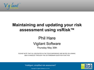 “Intelligent, simplified risk assessment”
Copyright © Vigilant Software Ltd 2013
Phil Hare
Vigilant Software
Thursday May 30th
PLEASE NOTE THAT ALL DELEGATES IN THE TELECONFERENCE ARE MUTED ON JOINING.
Q&A IS HANDLED THROUGH THE GOTOWEBINAR QUESTION FUNCTION
Maintaining and updating your risk
assessment using vsRisk™
 