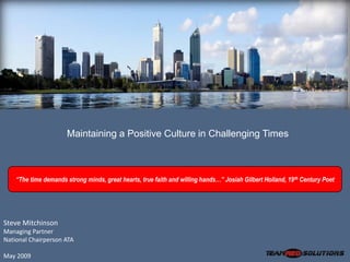 Maintaining a Positive Culture in Challenging Times



    “The time demands strong minds, great hearts, true faith and willing hands…” Josiah Gilbert Holland, 19 th Century Poet




Steve Mitchinson
Managing Partner
National Chairperson ATA

May 2009
 