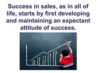 Success in sales, as in all of
life, starts by first developing
and maintaining an expectant
attitude of success.
 