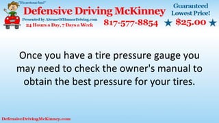 Once you have a tire pressure gauge you
may need to check the owner's manual to
obtain the best pressure for your tires.
 