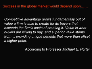 Success in the global market would depend upon…… Competitive advantage grows fundamentally out of value a firm is able to ...