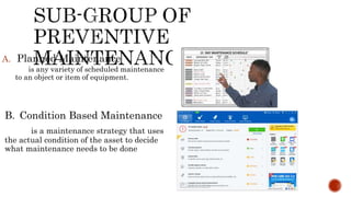 A. Planned Maintenance
is any variety of scheduled maintenance
to an object or item of equipment.
B. Condition Based Maintenance
is a maintenance strategy that uses
the actual condition of the asset to decide
what maintenance needs to be done
 
