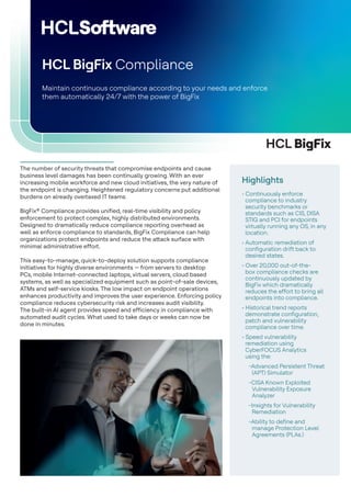 HCL BigFix
The number of security threats that compromise endpoints and cause
business level damages has been continually growing. With an ever
increasing mobile workforce and new cloud initiatives, the very nature of
the endpoint is changing. Heightened regulatory concerns put additional
burdens on already overtaxed IT teams.
BigFix® Compliance provides unified, real-time visibility and policy
enforcement to protect complex, highly distributed environments.
Designed to dramatically reduce compliance reporting overhead as
well as enforce compliance to standards, BigFix Compliance can help
organizations protect endpoints and reduce the attack surface with
minimal administrative effort.
This easy-to-manage, quick-to-deploy solution supports compliance
initiatives for highly diverse environments — from servers to desktop
PCs, mobile Internet-connected laptops, virtual servers, cloud based
systems, as well as specialized equipment such as point-of-sale devices,
ATMs and self-service kiosks. The low impact on endpoint operations
enhances productivity and improves the user experience. Enforcing policy
compliance reduces cybersecurity risk and increases audit visibility.
The built-in AI agent provides speed and efficiency in compliance with
automated audit cycles. What used to take days or weeks can now be
done in minutes.
Maintain continuous compliance according to your needs and enforce
them automatically 24/7 with the power of BigFix
HCL BigFix Compliance
Highlights
• Continuously enforce
compliance to industry
security benchmarks or
standards such as CIS, DISA
STIG and PCI for endpoints
virtually running any OS, in any
location.
• Automatic remediation of
configuration drift back to
desired states.
• Over 20,000 out-of-the-
box compliance checks are
continuously updated by
BigFix which dramatically
reduces the effort to bring all
endpoints into compliance.
• Historical trend reports
demonstrate configuration,
patch and vulnerability
compliance over time.
• Speed vulnerability
remediation using
CyberFOCUS Analytics
using the:
-Advanced Persistent Threat
(APT) Simulator
-CISA Known Exploited
Vulnerability Exposure
Analyzer
-Insights for Vulnerability
Remediation
-Ability to define and
manage Protection Level
Agreements (PLAs.)
 
