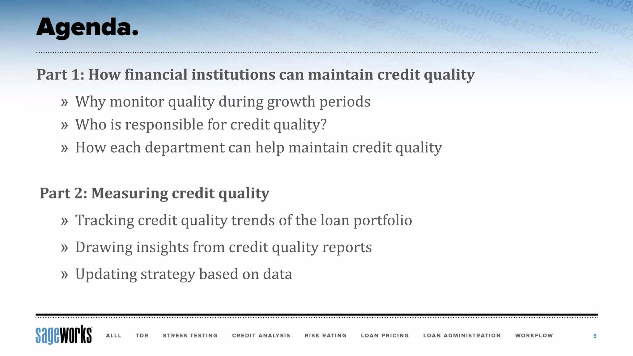 Part 1: How financial institutions can maintain credit quality
» Why monitor quality during growth periods
» Who is responsible for credit quality?
» How each department can help maintain credit quality
Part 2: Measuring credit quality
» Tracking credit quality trends of the loan portfolio
» Drawing insights from credit quality reports
» Updating strategy based on data
6
 