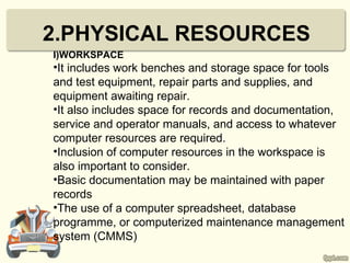 2.PHYSICAL RESOURCES
I)WORKSPACE
•It includes work benches and storage space for tools
and test equipment, repair parts and supplies, and
equipment awaiting repair.
•It also includes space for records and documentation,
service and operator manuals, and access to whatever
computer resources are required.
•Inclusion of computer resources in the workspace is
also important to consider.
•Basic documentation may be maintained with paper
records
•The use of a computer spreadsheet, database
programme, or computerized maintenance management
system (CMMS)
 