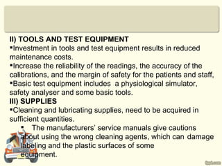 II) TOOLS AND TEST EQUIPMENT
Investment in tools and test equipment results in reduced
maintenance costs.
Increase the reliability of the readings, the accuracy of the
calibrations, and the margin of safety for the patients and staff,
Basic test equipment includes a physiological simulator,
safety analyser and some basic tools.
III) SUPPLIES
Cleaning and lubricating supplies, need to be acquired in
sufficient quantities.
      The manufacturers’ service manuals give cautions
     about using the wrong cleaning agents, which can damage
     labeling and the plastic surfaces of some
     equipment.
 