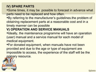 IV) SPARE PARTS
Some times, it may be possible to forecast in advance what
parts need to be replaced and how often.
By referring to the manufacturer’s guidelines.the problem of
obtaining replacement parts at a reasonable cost and in a
timely manner can be possible
V) OPERATION AND SERVICE MANUALS
Ideally, the maintenance programme will have an operation
(user) manual and a service manual for each model of
medical equipment.
For donated equipment, when manuals have not been
provided and due to the age or type of equipment are
impossible to access, the experience of the staff will be the
primary resource.
 