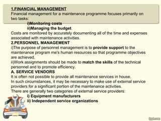 1.FINANCIAL MANAGEMENT
Financial management for a maintenance programme focuses primarily on
two tasks:
           i)Monitoring costs
           ii)Managing the budget.
Costs are monitored by accurately documenting all of the time and expenses
associated with maintenance activities.
2.PERSONNEL MANAGEMENT
i)The purpose of personnel management is to provide support to the
maintenance program me's human resources so that programme objectives
are achieved.
ii)Work assignments should be made to match the skills of the technical
personnel and to promote efficiency.
A. SERVICE VENDORS
It is often not possible to provide all maintenance services in house.
In such circumstances, it may be necessary to make use of external service
providers for a significant portion of the maintenance activities.
There are generally two categories of external service providers:
           i) Equipment manufacturers
           ii) Independent service organizations
 