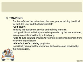 C. TRAINING
    For the safety of the patient and the user, proper training is critical
    for both the user and the technical staff.
    Self-study:
    •reading the equipment service and training manuals;
    • using additional self-study materials provided by the manufacturer;
    •using materials provided by a third party.
    One-to-one training provided by a more experienced person from
    inside the organization
    Manufacturer’s training programs
    •specifically designed for equipment technicians and provided by
    the Indian agent.
 