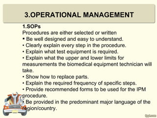 3.OPERATIONAL MANAGEMENT
1.SOPs
Procedures are either selected or written
 Be well designed and easy to understand.
• Clearly explain every step in the procedure.
• Explain what test equipment is required.
• Explain what the upper and lower limits for
measurements the biomedical equipment technician will
take.
• Show how to replace parts.
• Explain the required frequency of specific steps.
• Provide recommended forms to be used for the IPM
procedure.
• Be provided in the predominant major language of the
region/country.
 
