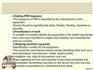 2.Setting IPM frequency
•The frequency of IPM is specified by the manufacturer of the
equipment
•Period should be specified like Daily, Weekly, Monthly, Quarterly or
Annually.
3.Prioritization of work
•It is better to carefully identify the equipment in the health-care facility
that is the most important to inspect and maintain, and schedule this
work as a priority.
 4.Keeping records( Log book)
Identification number for the equipment
The record for each device should include identifying data such as a
brief description, manufacturer, model, serial number,
Installation site, date of procurement and cost
Data regarding the time and expense of providing scheduled and
unscheduled maintenance services for the device and cost incurred.
Cumulative expenditure on maintenance and repair.
 
