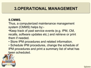 3.OPERATIONAL MANAGEMENT

5.CMMS.
Thus, a computerized maintenance management
system (CMMS) helps by:-
•Keep track of past service events (e.g. IPM, CM,
recalls, software updates etc.) and retrieve or print
them if needed.
• Store IPM procedures and related information.
• Schedule IPM procedures, change the schedule of
IPM procedures and print a summary list of what has
been scheduled.
 